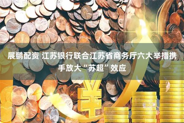 展鹏配资 江苏银行联合江苏省商务厅六大举措携手放大“苏超”效应