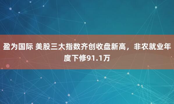 盈为国际 美股三大指数齐创收盘新高，非农就业年度下修91.1万