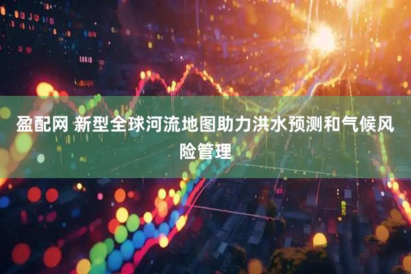 盈配网 新型全球河流地图助力洪水预测和气候风险管理