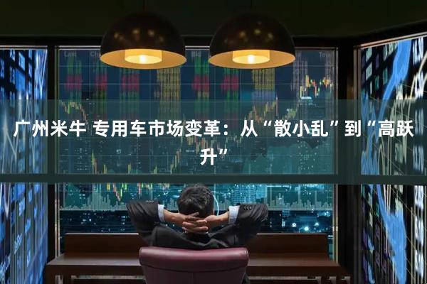 广州米牛 专用车市场变革：从“散小乱”到“高跃升”