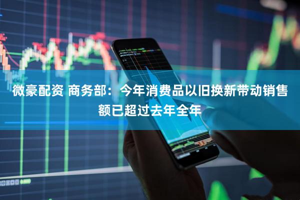 微豪配资 商务部：今年消费品以旧换新带动销售额已超过去年全年