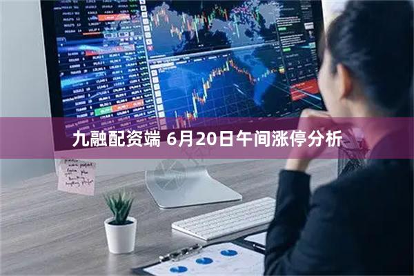 九融配资端 6月20日午间涨停分析