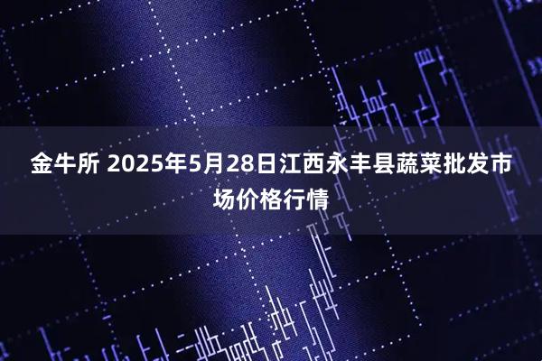 金牛所 2025年5月28日江西永丰县蔬菜批发市场价格行情