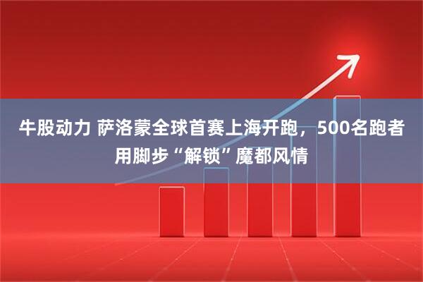 牛股动力 萨洛蒙全球首赛上海开跑，500名跑者用脚步“解锁”魔都风情