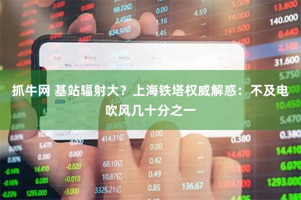 抓牛网 基站辐射大？上海铁塔权威解惑：不及电吹风几十分之一