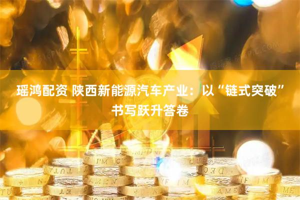 瑶鸿配资 陕西新能源汽车产业：以“链式突破”书写跃升答卷