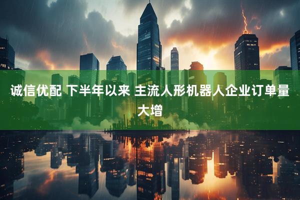 诚信优配 下半年以来 主流人形机器人企业订单量大增