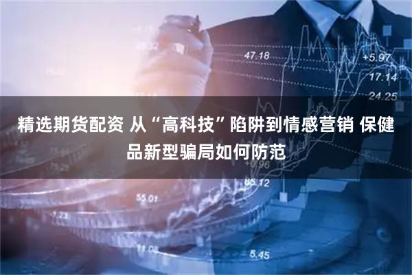 精选期货配资 从“高科技”陷阱到情感营销 保健品新型骗局如何防范