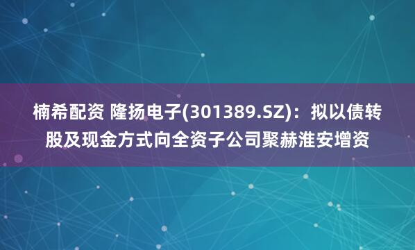 楠希配资 隆扬电子(301389.SZ)：拟以债转股及现金方式向全资子公司聚赫淮安增资