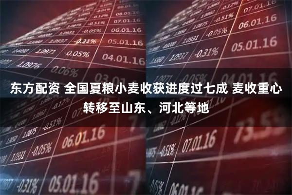 东方配资 全国夏粮小麦收获进度过七成 麦收重心转移至山东、河北等地