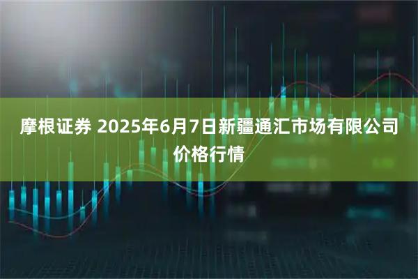 摩根证券 2025年6月7日新疆通汇市场有限公司价格行情
