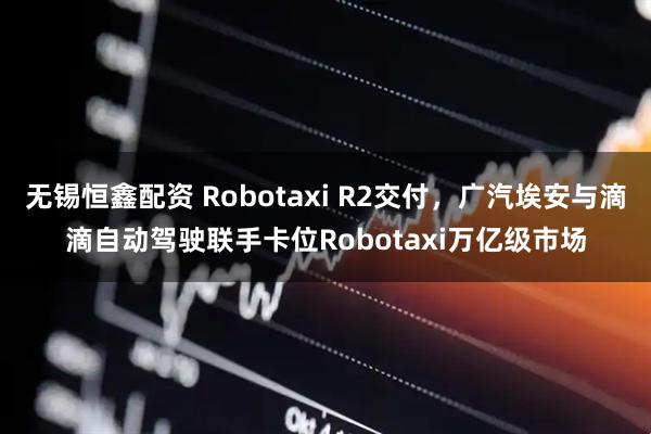 无锡恒鑫配资 Robotaxi R2交付,广汽埃安与滴滴自动驾驶联手卡位Robotaxi万亿级市场