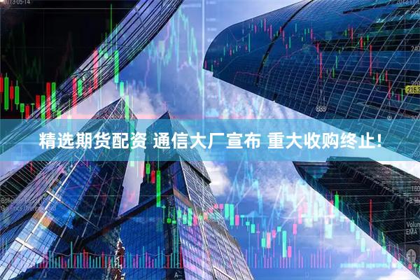 精选期货配资 通信大厂宣布 重大收购终止!