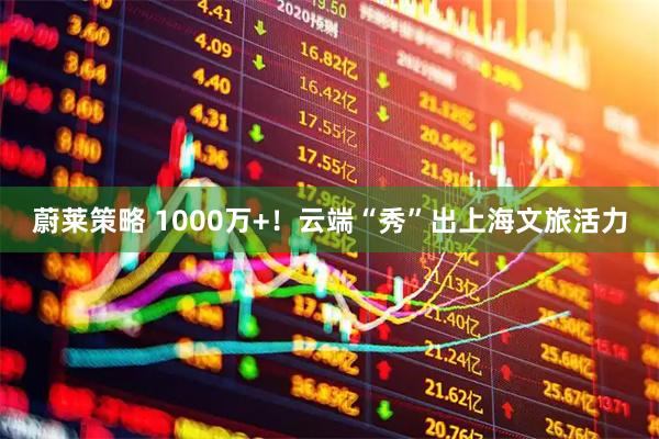 蔚莱策略 1000万+!云端“秀”出上海文旅活力