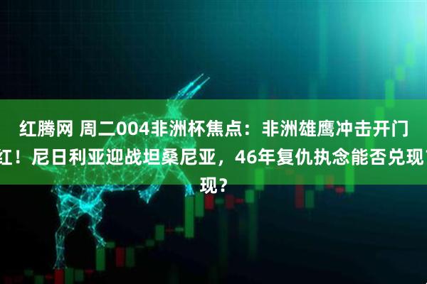 红腾网 周二004非洲杯焦点：非洲雄鹰冲击开门红！尼日利亚迎战坦桑尼亚，46年复仇执念能否兑现？