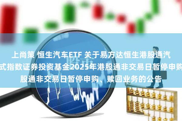 上尚策 恒生汽车ETF 关于易方达恒生港股通汽车主题交易型开放式指数证券投资基金2025年港股通非交易日暂停申购、赎回业务的公告