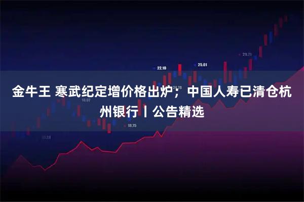 金牛王 寒武纪定增价格出炉；中国人寿已清仓杭州银行丨公告精选