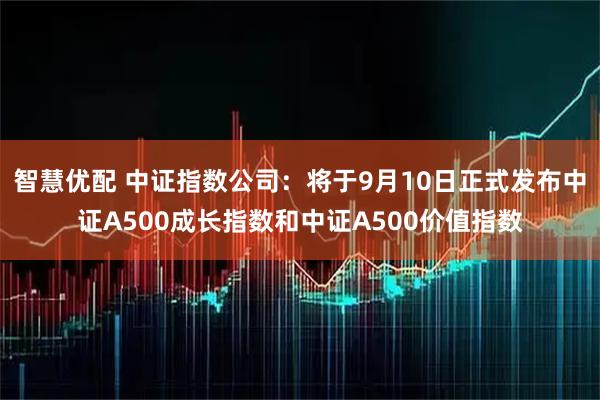 智慧优配 中证指数公司:将于9月10日正式发布中证A500成长指数和中证A500价值指数