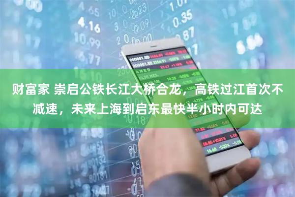 财富家 崇启公铁长江大桥合龙，高铁过江首次不减速，未来上海到启东最快半小时内可达